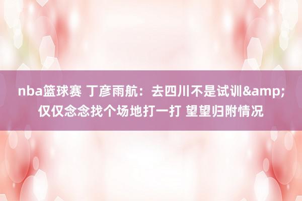 nba篮球赛 丁彦雨航：去四川不是试训&仅仅念念找个场地打一打 望望归附情况