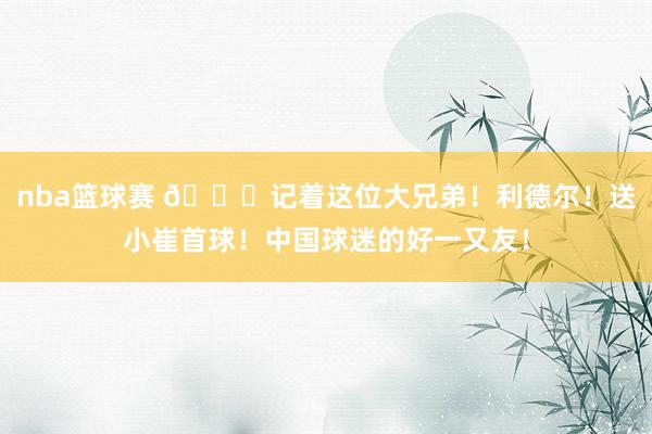 nba篮球赛 😁记着这位大兄弟！利德尔！送小崔首球！中国球迷的好一又友！