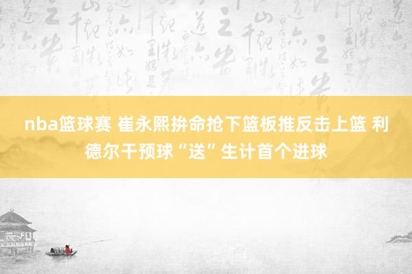 nba篮球赛 崔永熙拚命抢下篮板推反击上篮 利德尔干预球“送”生计首个进球