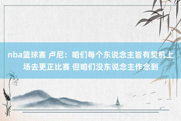 nba篮球赛 卢尼：咱们每个东说念主皆有契机上场去更正比赛 但咱们没东说念主作念到