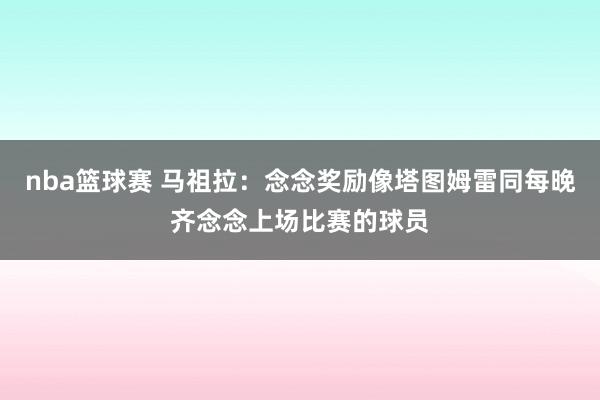 nba篮球赛 马祖拉：念念奖励像塔图姆雷同每晚齐念念上场比赛的球员