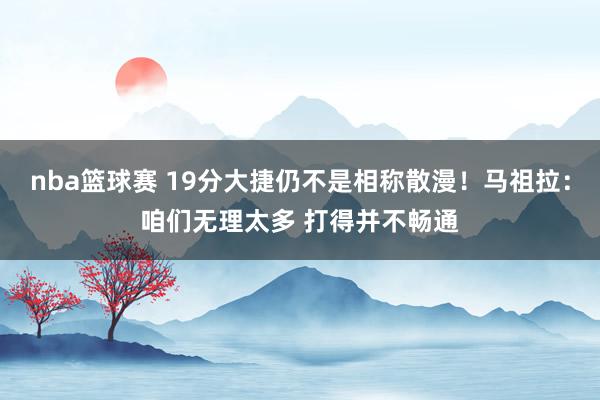 nba篮球赛 19分大捷仍不是相称散漫！马祖拉：咱们无理太多 打得并不畅通