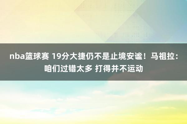 nba篮球赛 19分大捷仍不是止境安谧！马祖拉：咱们过错太多 打得并不运动