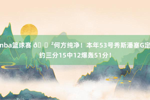 nba篮球赛 😲何方纯净！本年53号秀斯潘塞G定约三分15中12爆轰51分！