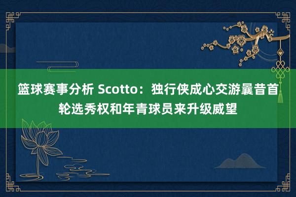 篮球赛事分析 Scotto：独行侠成心交游曩昔首轮选秀权和年青球员来升级威望