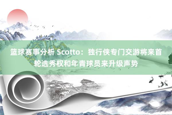 篮球赛事分析 Scotto：独行侠专门交游将来首轮选秀权和年青球员来升级声势