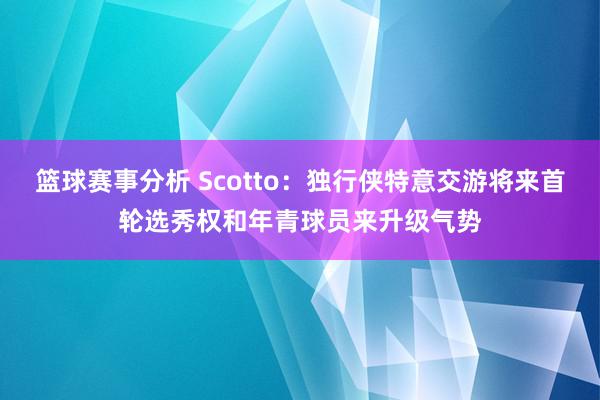 篮球赛事分析 Scotto：独行侠特意交游将来首轮选秀权和年青球员来升级气势