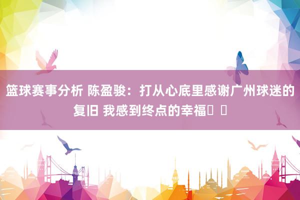 篮球赛事分析 陈盈骏：打从心底里感谢广州球迷的复旧 我感到终点的幸福❤️