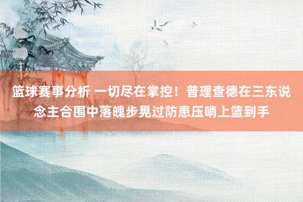 篮球赛事分析 一切尽在掌控！普理查德在三东说念主合围中落魄步晃过防患压哨上篮到手