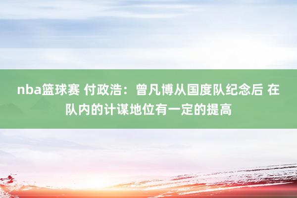 nba篮球赛 付政浩：曾凡博从国度队纪念后 在队内的计谋地位有一定的提高