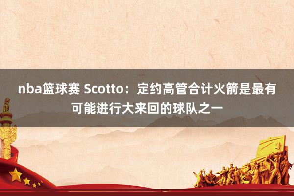 nba篮球赛 Scotto：定约高管合计火箭是最有可能进行大来回的球队之一