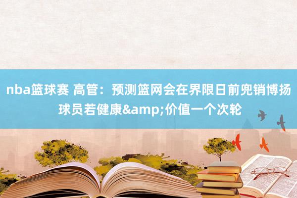 nba篮球赛 高管：预测篮网会在界限日前兜销博扬 球员若健康&价值一个次轮