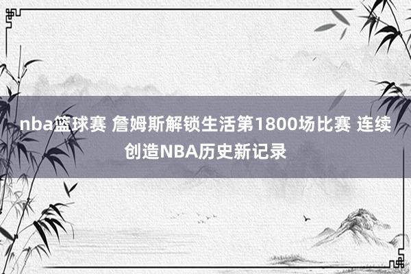 nba篮球赛 詹姆斯解锁生活第1800场比赛 连续创造NBA历史新记录