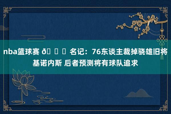 nba篮球赛 👀名记：76东谈主裁掉骁雄旧将基诺内斯 后者预测将有球队追求