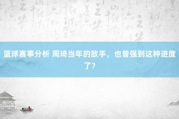 篮球赛事分析 周琦当年的敌手，也曾强到这种进度了？