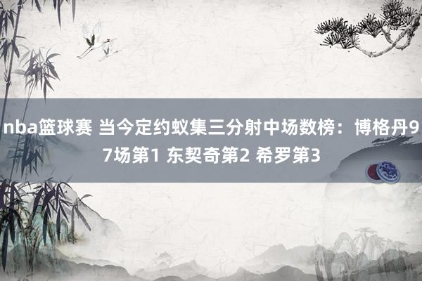 nba篮球赛 当今定约蚁集三分射中场数榜：博格丹97场第1 东契奇第2 希罗第3