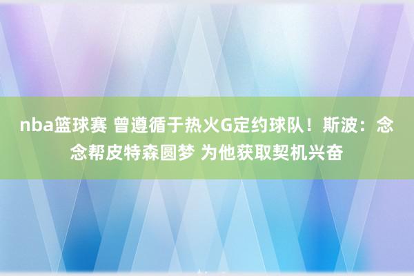 nba篮球赛 曾遵循于热火G定约球队！斯波：念念帮皮特森圆梦 为他获取契机兴奋