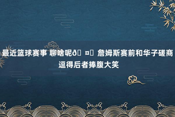 最近篮球赛事 聊啥呢🤔詹姆斯赛前和华子磋商 逗得后者捧腹大笑