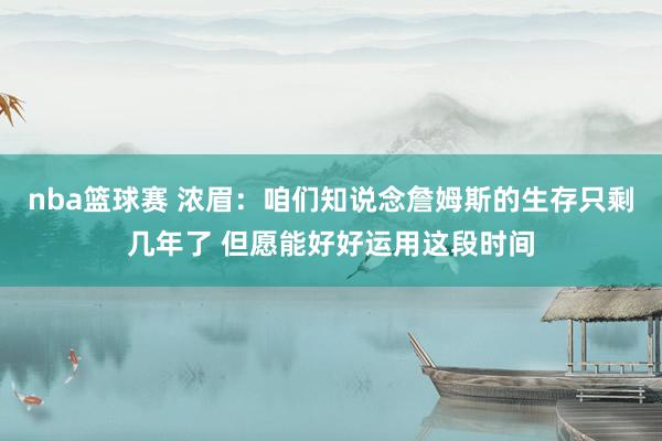 nba篮球赛 浓眉：咱们知说念詹姆斯的生存只剩几年了 但愿能好好运用这段时间