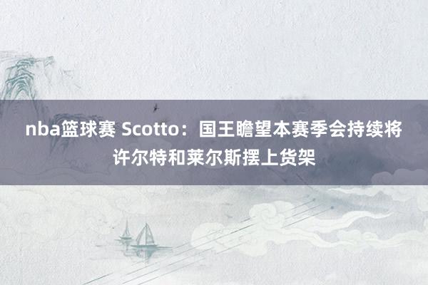 nba篮球赛 Scotto：国王瞻望本赛季会持续将许尔特和莱尔斯摆上货架