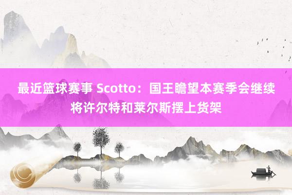 最近篮球赛事 Scotto：国王瞻望本赛季会继续将许尔特和莱尔斯摆上货架