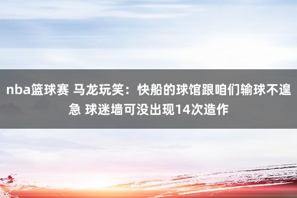 nba篮球赛 马龙玩笑：快船的球馆跟咱们输球不遑急 球迷墙可没出现14次造作