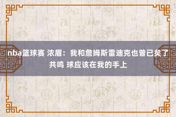 nba篮球赛 浓眉：我和詹姆斯雷迪克也曾已矣了共鸣 球应该在我的手上