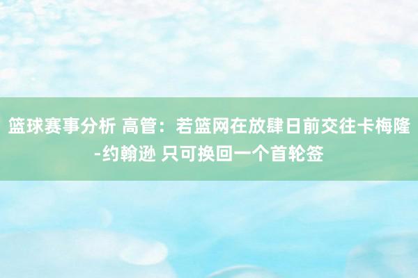 篮球赛事分析 高管：若篮网在放肆日前交往卡梅隆-约翰逊 只可换回一个首轮签