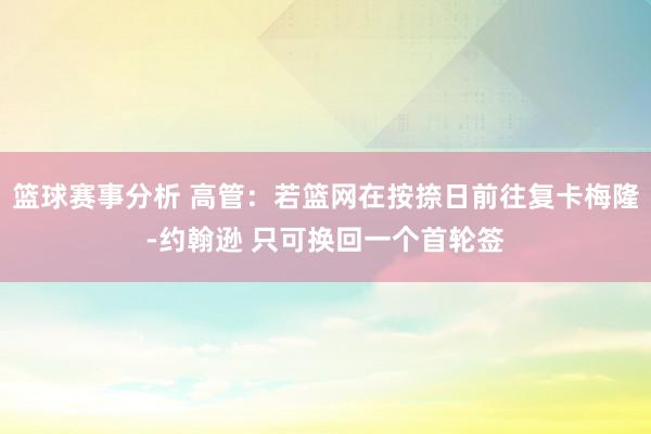 篮球赛事分析 高管：若篮网在按捺日前往复卡梅隆-约翰逊 只可换回一个首轮签