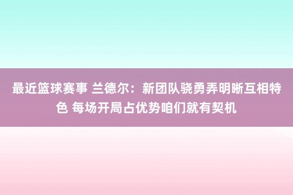 最近篮球赛事 兰德尔：新团队骁勇弄明晰互相特色 每场开局占优势咱们就有契机