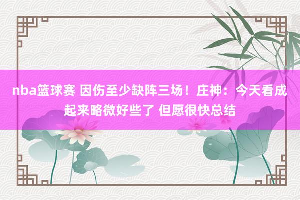 nba篮球赛 因伤至少缺阵三场！庄神：今天看成起来略微好些了 但愿很快总结