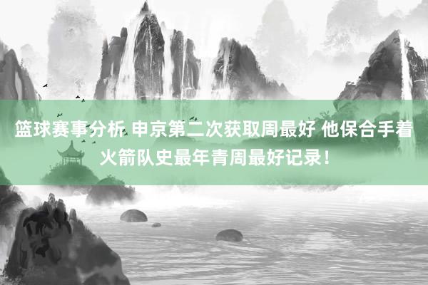 篮球赛事分析 申京第二次获取周最好 他保合手着火箭队史最年青周最好记录！